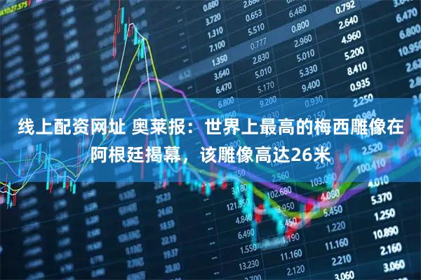 线上配资网址 奥莱报：世界上最高的梅西雕像在阿根廷揭幕，该雕像高达26米