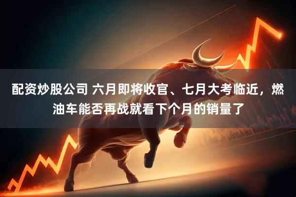 配资炒股公司 六月即将收官、七月大考临近，燃油车能否再战就看下个月的销量了