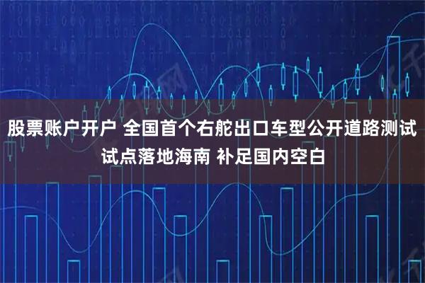 股票账户开户 全国首个右舵出口车型公开道路测试试点落地海南 补足国内空白