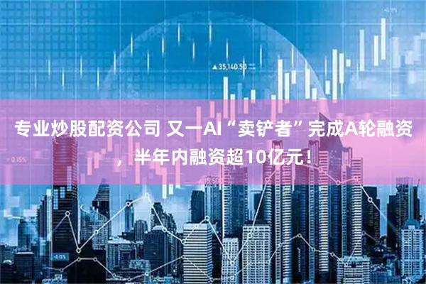 专业炒股配资公司 又一AI“卖铲者”完成A轮融资，半年内融资超10亿元！