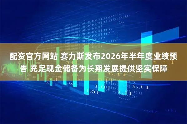 配资官方网站 赛力斯发布2026年半年度业绩预告 充足现金储备为长期发展提供坚实保障