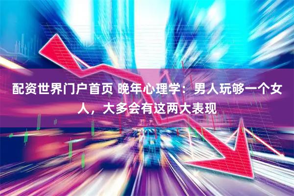 配资世界门户首页 晚年心理学：男人玩够一个女人，大多会有这两大表现