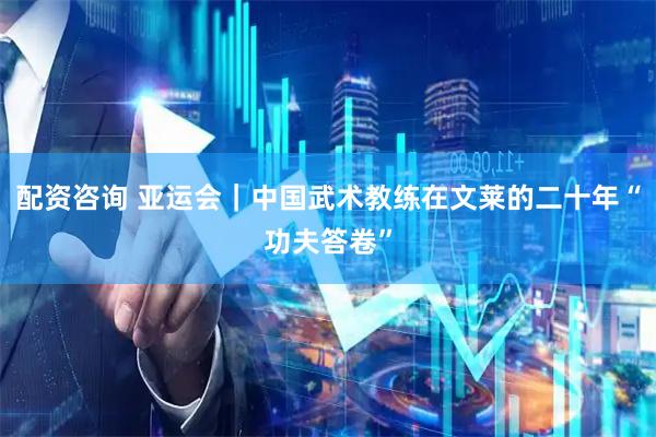 配资咨询 亚运会｜中国武术教练在文莱的二十年“功夫答卷”