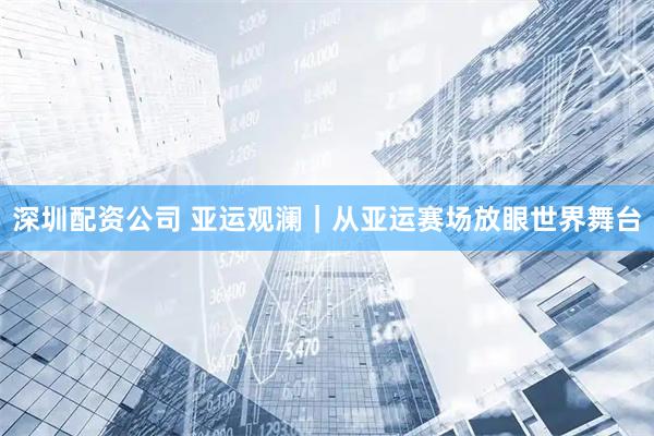深圳配资公司 亚运观澜｜从亚运赛场放眼世界舞台